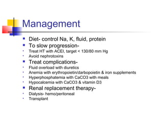 Management
 Diet- control Na, K, fluid, protein
 To slow progression-
 Treat HT with ACEI, target < 130/80 mm Hg
 Avoid nephrotoxins
 Treat complications-
 Fluid overload with diuretics
 Anemia with erythropoietin/darbopoietin & iron supplements
 Hyperphosphatemia with CaCO3 with meals
 Hypocalcemia with CaCO3 & vitamin D3
 Renal replacement therapy-
 Dialysis- hemo/peritoneal
 Transplant
 