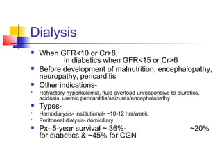 Dialysis
 When GFR<10 or Cr>8,
in diabetics when GFR<15 or Cr>6
 Before development of malnutrition, encephalopathy,
neuropathy, pericarditis
 Other indications-
 Refractory hyperkalemia, fluid overload unresponsive to diuretics,
acidosis, uremic pericarditis/seizures/encephalopathy
 Types-
 Hemodialysis- institutional- ~10-12 hrs/week
 Peritoneal dialysis- domiciliary
 Px- 5-year survival ~ 36%- ~20%
for diabetics & ~45% for CGN
 