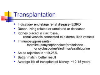 Transplantation
 Indication- end-stage renal disease- ESRD
 Donor- living related or unrelated or deceased
 Kidney placed in iliac fossa,
renal vessels connected to external iliac vessels
 Immunosuppressants-
tacrolimus/mycophenolate/prednisone
or cyclosporine/sirolimus/azathioprine
 Acute rejection in ~10-25%
 Better match, better result
 Average life of transplanted kidney- ~10-15 years
 