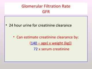 Glomerular Filtration Rate
GFR
• 24 hour urine for creatinine clearance
• Can estimate creatinine clearance by:
(140 – age) x weight (kg)}
72 x serum creatinine
 