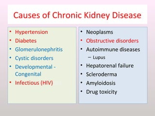 Causes of Chronic Kidney Disease
• Hypertension
• Diabetes
• Glomerulonephritis
• Cystic disorders
• Developmental -
Congenital
• Infectious (HIV)sea
• Neoplasms
• Obstructive disorders
• Autoimmune diseases
– Lupus
• Hepatorenal failure
• Scleroderma
• Amyloidosis
• Drug toxicity
 
