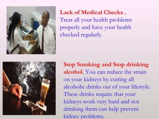 Lack of Medical Checks .
Treat all your health problems
properly and have your health
checked regularly.
Stop Smoking and Stop drinking
alcohol. You can reduce the strain
on your kidneys by cutting all
alcoholic drinks out of your lifestyle.
These drinks require that your
kidneys work very hard and not
drinking them can help prevent
kidney problems.
 