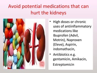 Avoid potential medications that can
hurt the kidneys
• High doses or chronic
uses of antiinflammatory
medications like
Ibuprofen (Advil,
Motrin), Naproxen
(Eleve), Aspirin,
indomathacin,
• Antibiotics e.g.
gentamicin, Amikacin,
Estreptomicin
 