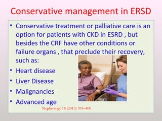 Conservative management in ERSD
• Conservative treatment or palliative care is an
option for patients with CKD in ESRD , but
besides the CRF have other conditions or
failure organs , that preclude their recovery,
such as:
• Heart disease
• Liver Disease
• Malignancies
• Advanced age
Nephrology 18 (2013) 393–400
 