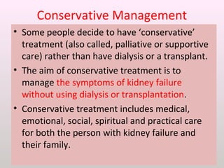 Conservative Management
• Some people decide to have ‘conservative’
treatment (also called, palliative or supportive
care) rather than have dialysis or a transplant.
• The aim of conservative treatment is to
manage the symptoms of kidney failure
without using dialysis or transplantation.
• Conservative treatment includes medical,
emotional, social, spiritual and practical care
for both the person with kidney failure and
their family.
 