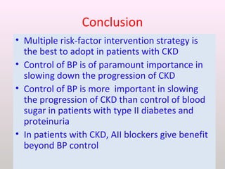 Conclusion
• Multiple risk-factor intervention strategy is
the best to adopt in patients with CKD
• Control of BP is of paramount importance in
slowing down the progression of CKD
• Control of BP is more important in slowing
the progression of CKD than control of blood
sugar in patients with type II diabetes and
proteinuria
• In patients with CKD, AII blockers give benefit
beyond BP control
 