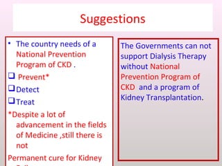 Suggestions
• The country needs of a
National Prevention
Program of CKD .
 Prevent*
Detect
Treat
*Despite a lot of
advancement in the fields
of Medicine ,still there is
not
Permanent cure for Kidney
The Governments can not
support Dialysis Therapy
without National
Prevention Program of
CKD and a program of
Kidney Transplantation.
 