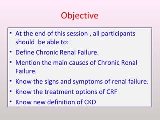 Objective
• At the end of this session , all participants
should be able to:
• Define Chronic Renal Failure.
• Mention the main causes of Chronic Renal
Failure.
• Know the signs and symptoms of renal failure.
• Know the treatment options of CRF
• Know new definition of CKD
 