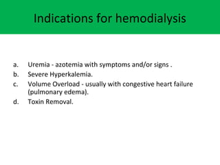 Indications for hemodialysis
a. Uremia - azotemia with symptoms and/or signs .
b. Severe Hyperkalemia.
c. Volume Overload - usually with congestive heart failure
(pulmonary edema).
d. Toxin Removal.
 