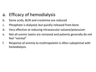 a. Efficacy of hemodialysis
b. Some acids, BUN and creatinine are reduced
c. Phosphate is dialyzed, but quickly released from bone
d. Very effective at reducing intravascular volume/potassium
e. Not all uremic toxins are removed and patients generally do not
feel "normal"
f. Response of anemia to erythropoietin is often suboptimal with
hemodialysis.
 