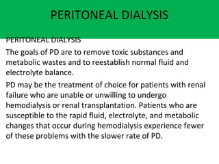 PERITONEAL DIALYSIS
PERITONEAL DIALYSIS
The goals of PD are to remove toxic substances and
metabolic wastes and to reestablish normal fluid and
electrolyte balance.
PD may be the treatment of choice for patients with renal
failure who are unable or unwilling to undergo
hemodialysis or renal transplantation. Patients who are
susceptible to the rapid fluid, electrolyte, and metabolic
changes that occur during hemodialysis experience fewer
of these problems with the slower rate of PD.
 