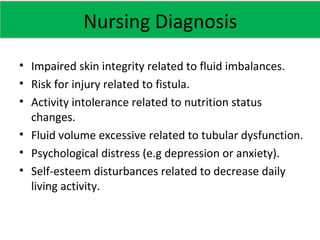 • Impaired skin integrity related to fluid imbalances.
• Risk for injury related to fistula.
• Activity intolerance related to nutrition status
changes.
• Fluid volume excessive related to tubular dysfunction.
• Psychological distress (e.g depression or anxiety).
• Self-esteem disturbances related to decrease daily
living activity.
Nursing Diagnosis
 