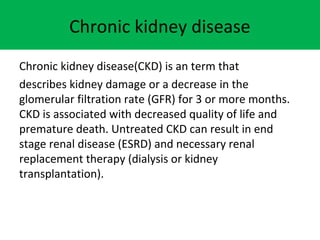 Chronic kidney disease
Chronic kidney disease(CKD) is an term that
describes kidney damage or a decrease in the
glomerular filtration rate (GFR) for 3 or more months.
CKD is associated with decreased quality of life and
premature death. Untreated CKD can result in end
stage renal disease (ESRD) and necessary renal
replacement therapy (dialysis or kidney
transplantation).
 