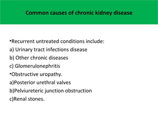 Common causes of chronic kidney disease
•Recurrent untreated conditions include:
a) Urinary tract infections disease
b) Other chronic diseases
c) Glomerulonephritis
•Obstructive uropathy.
a)Posterior urethral valves
b)Pelviureteric junction obstruction
c)Renal stones.
 