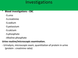 Investigations
• Blood investigations - CBC
-S.urea
-S.creatinine
-S.sodium
-S.potassium
-S.calcium
-S.phosphate
-Alkaline phosphate
Urine routine/microscopic examination.
- Urinalysis, microscopic exam, quantitation of protein in urine
(protein : creatinine ratio)
 