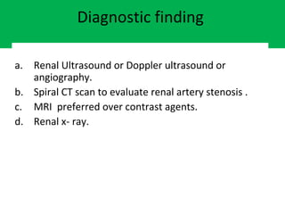 Diagnostic finding
a. Renal Ultrasound or Doppler ultrasound or
angiography.
b. Spiral CT scan to evaluate renal artery stenosis .
c. MRI preferred over contrast agents.
d. Renal x- ray.
 