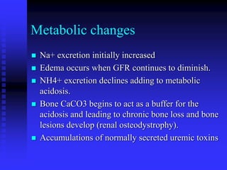 Metabolic changes
 Na+ excretion initially increased
 Edema occurs when GFR continues to diminish.
 NH4+ excretion declines adding to metabolic
acidosis.
 Bone CaCO3 begins to act as a buffer for the
acidosis and leading to chronic bone loss and bone
lesions develop (renal osteodystrophy).
 Accumulations of normally secreted uremic toxins
 