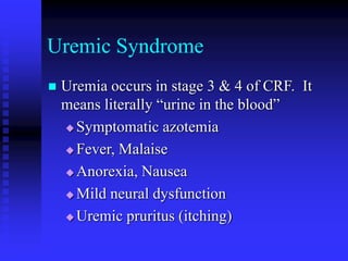 Uremic Syndrome
 Uremia occurs in stage 3 & 4 of CRF. It
means literally “urine in the blood”
 Symptomatic azotemia
 Fever, Malaise
 Anorexia, Nausea
 Mild neural dysfunction
 Uremic pruritus (itching)
 
