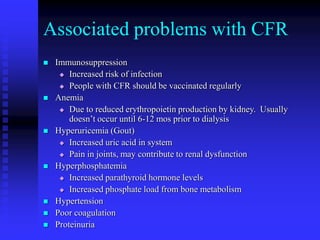 Associated problems with CFR
 Immunosuppression
 Increased risk of infection
 People with CFR should be vaccinated regularly
 Anemia
 Due to reduced erythropoietin production by kidney. Usually
doesn’t occur until 6-12 mos prior to dialysis
 Hyperuricemia (Gout)
 Increased uric acid in system
 Pain in joints, may contribute to renal dysfunction
 Hyperphosphatemia
 Increased parathyroid hormone levels
 Increased phosphate load from bone metabolism
 Hypertension
 Poor coagulation
 Proteinuria
 