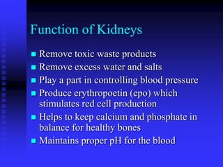 Function of Kidneys
 Remove toxic waste products
 Remove excess water and salts
 Play a part in controlling blood pressure
 Produce erythropoetin (epo) which
stimulates red cell production
 Helps to keep calcium and phosphate in
balance for healthy bones
 Maintains proper pH for the blood
 