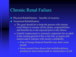 Chronic Renal Failure
 Physical Rehabilitation – benefits of exercise
 Vocational Rehabilitation
 The goal should be to help the person with chronic
renal failure to resume all the duties, responsibilities
and benefits he or she enjoyed prior to the illness
 Gainful employment is extremely important for an adult
in the earning period of his or her life, to regain self-
esteem and to interact with society confidently
 Fear of losing financial benefits may deter some
people
 Some research has shown that multidisciplinary
predialysis intervention leads to maintenance of job
 