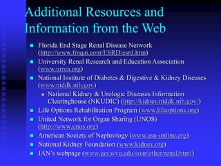 Additional Resources and
Information from the Web
 Florida End Stage Renal Disease Network
(http://www.fmqai.com/ESRD/esrd.htm)
 University Renal Research and Education Association
(www.urrea.org)
 National Institute of Diabetes & Digestive & Kidney Diseases
(www.niddk.nih.gov)
 National Kidney & Urologic Diseases Information
Clearinghouse (NKUDIC) (http://kidney.niddk.nih.gov/)
 Life Options Rehabilitation Program (www.lifeoptions.org)
 United Network for Organ Sharing (UNOS)
(http://www.unos.org)
 American Society of Nephrology (www.asn-online.org)
 National Kidney Foundation (www.kidney.org)
 JAN’s webpage (www.jan.wvu.edu/soar/other/renal.html)
 