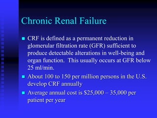 Chronic Renal Failure
 CRF is defined as a permanent reduction in
glomerular filtration rate (GFR) sufficient to
produce detectable alterations in well-being and
organ function. This usually occurs at GFR below
25 ml/min.
 About 100 to 150 per million persons in the U.S.
develop CRF annually
 Average annual cost is $25,000 – 35,000 per
patient per year
 