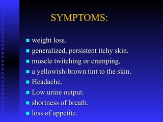 SYMPTOMS:
 weight loss.
 generalized, persistent itchy skin.
 muscle twitching or cramping.
 a yellowish-brown tint to the skin.
 Headache.
 Low urine output.
 shortness of breath.
 loss of appetite.
 