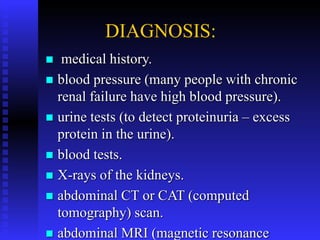 DIAGNOSIS:
 medical history.
 blood pressure (many people with chronic
renal failure have high blood pressure).
 urine tests (to detect proteinuria – excess
protein in the urine).
 blood tests.
 X-rays of the kidneys.
 abdominal CT or CAT (computed
tomography) scan.
 abdominal MRI (magnetic resonance
 