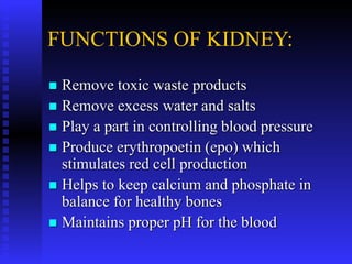FUNCTIONS OF KIDNEY:
 Remove toxic waste products
 Remove excess water and salts
 Play a part in controlling blood pressure
 Produce erythropoetin (epo) which
stimulates red cell production
 Helps to keep calcium and phosphate in
balance for healthy bones
 Maintains proper pH for the blood
 