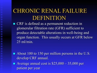 CHRONIC RENAL FAILURE
DEFINITION
 CRF is defined as a permanent reduction in
glomerular filtration rate (GFR) sufficient to
produce detectable alterations in well-being and
organ function. This usually occurs at GFR below
25 ml/min.
 About 100 to 150 per million persons in the U.S.
develop CRF annual.
 Average annual cost is $25,000 – 35,000 per
patient per year
 