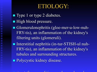 ETIOLOGY:
 Type 1 or type 2 diabetes.
 High blood pressure.
 Glomerulonephritis (gloe-mer-u-low-nuh-
FRY-tis), an inflammation of the kidney's
filtering units (glomeruli).
 Interstitial nephritis (in-tur-STISH-ul nuh-
FRY-tis), an inflammation of the kidney's
tubules and surrounding structures.
 Polycystic kidney disease.
 