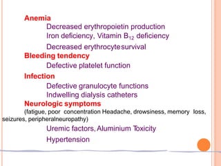 Anemia
Decreased erythropoietin production
Iron deficiency, Vitamin B12 deficiency
Decreased erythrocytesurvival
Bleeding tendency
Defective platelet function
Infection
Defective granulocyte functions
Indwelling dialysis catheters
Neurologic symptoms
(fatigue, poor concentration Headache, drowsiness, memory loss,
seizures, peripheralneuropathy)
Uremic factors,Aluminium T
oxicity
Hypertension
 
