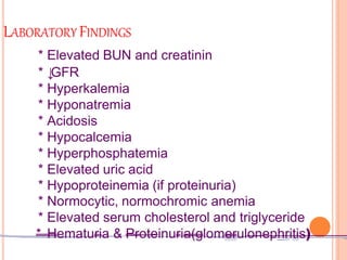 LABORATORY FINDINGS
* Elevated BUN and creatinin
* ↓
GFR
* Hyperkalemia
* Hyponatremia
* Acidosis
* Hypocalcemia
* Hyperphosphatemia
* Elevated uric acid
* Hypoproteinemia (if proteinuria)
* Normocytic, normochromic anemia
* Elevated serum cholesterol and triglyceride
* Hematuria & Proteinuria(glomerulonephritis)
 