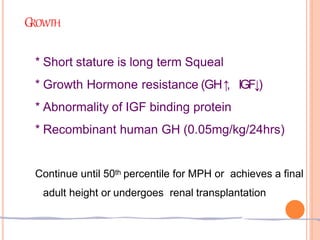 GROWTH
* Short stature is long term Squeal
* Growth Hormone resistance (GH↑
, IGF↓)
* Abnormality of IGF binding protein
* Recombinant human GH (0.05mg/kg/24hrs)
Continue until 50th percentile for MPH or achieves a final
adult height or undergoes renal transplantation
 