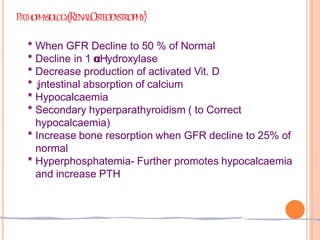 PATHOPHYSIOLOGY(RENALOSTEODYSTROPHY)
* When GFR Decline to 50 % of Normal
* Decline in 1 α
αHydroxylase
* Decrease production of activated Vit. D
* ↓
intestinal absorption of calcium
* Hypocalcaemia
* Secondary hyperparathyroidism ( to Correct
hypocalcaemia)
* Increase bone resorption when GFR decline to 25% of
normal
* Hyperphosphatemia- Further promotes hypocalcaemia
and increase PTH
 