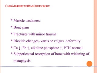 CLINICALMANIFESTATIONSOFRENALOSTEODYDTROPHY
* Muscle weakness
* Bone pain
* Fractures with minor trauma
* Rickitic changes- varus or valgus deformity
* Ca ↓ ,Ph ↑, alkaline phosphate ↑, PTH normal
* Subperiosteal resorption of bone with widening of
metaphysis
 