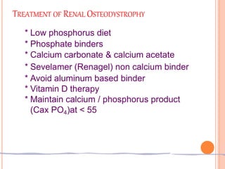 TREATMENT OF RENAL OSTEODYSTROPHY
* Low phosphorus diet
* Phosphate binders
* Calcium carbonate & calcium acetate
* Sevelamer (Renagel) non calcium binder
* Avoid aluminum based binder
* Vitamin D therapy
* Maintain calcium / phosphorus product
(Cax PO4)at < 55
 