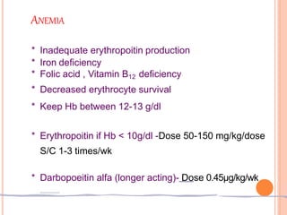 ANEMIA
* Inadequate erythropoitin production
* Iron deficiency
* Folic acid , Vitamin B12 deficiency
* Decreased erythrocyte survival
* Keep Hb between 12-13 g/dl
* Erythropoitin if Hb < 10g/dl -Dose 50-150 mg/kg/dose
S/C 1-3 times/wk
* Darbopoeitin alfa (longer acting)- Dose 0.45μg/kg/wk
 
