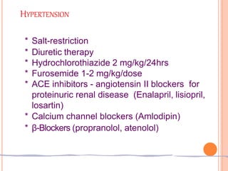 HYPERTENSION
* Salt-restriction
* Diuretic therapy
* Hydrochlorothiazide 2 mg/kg/24hrs
* Furosemide 1-2 mg/kg/dose
* ACE inhibitors - angiotensin II blockers for
proteinuric renal disease (Enalapril, lisiopril,
losartin)
* Calcium channel blockers (Amlodipin)
* β-Blockers (propranolol, atenolol)
 