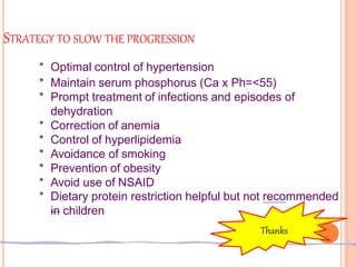 STRATEGY TO SLOW THE PROGRESSION
* Optimal control of hypertension
* Maintain serum phosphorus (Ca x Ph=<55)
* Prompt treatment of infections and episodes of
dehydration
* Correction of anemia
* Control of hyperlipidemia
* Avoidance of smoking
* Prevention of obesity
* Avoid use of NSAID
* Dietary protein restriction helpful but not recommended
in children
Thanks
 