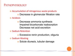 PATHOPHYSIOLOGY
 Accumulation of nitrogenous waste products
 Decrease in glomerular filtration rate
 Acidosis
 Decrease ammonia synthesis
Impaired bicarbonate reabsorption
Decrease net acid excretion
 Sodium Retention
 Excessive renin production, oliguria
 Sodium Wasting
 Solute diuresis, tubular damage
 