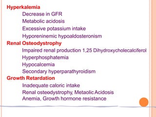 Hyperkalemia
Decrease in GFR
Metabolic acidosis
Excessive potassium intake
Hyporeninemic hypoaldosteronism
Renal Osteodystrophy
Impaired renal production 1,25 Dihydroxycholecalciferol
Hyperphosphatemia
Hypocalcemia
Secondary hyperparathyroidism
Growth Retardation
Inadequate caloric intake
Renal osteodystrophy, MetaolicAcidosis
Anemia, Growth hormone resistance
 