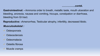 …………….contd.
Gastrointestinal: - Ammonia order to breath, metallic taste, mouth ulceration and
bleeding, anorexia, nausea and vomiting, hiccups, constipation or diarrhoea,
bleeding from GI tract.
Reproductive: -Amenorrhea, Testicular atrophy, infertility, decreased libido.
Musculoskeletal :
 Osteoporosis
 Osteosclerosis
 Osteomalacia
 Osteitis fibrosa
 Muscle cramps
 