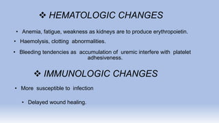  HEMATOLOGIC CHANGES
• Anemia, fatigue, weakness as kidneys are to produce erythropoietin.
• Haemolysis, clotting abnormalities.
• Bleeding tendencies as accumulation of uremic interfere with platelet
adhesiveness.
 IMMUNOLOGIC CHANGES
• More susceptible to infection
• Delayed wound healing.
 