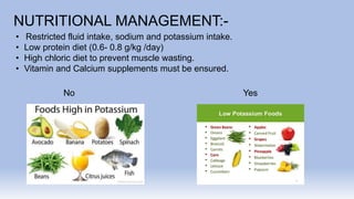 NUTRITIONAL MANAGEMENT:-
• Restricted fluid intake, sodium and potassium intake.
• Low protein diet (0.6- 0.8 g/kg /day)
• High chloric diet to prevent muscle wasting.
• Vitamin and Calcium supplements must be ensured.
No Yes
 