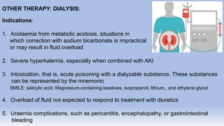 OTHER THERAPY: DIALYSIS:
Indications:
1. Acidaemia from metabolic acidosis, situations in
which correction with sodium bicarbonate is impractical
or may result in fluid overload
2. Severe hyperkalemia, especially when combined with AKI
3. Intoxication, that is, acute poisoning with a dialyzable substance. These substances
can be represented by the mnemonic
SMILE: salicylic acid, Magnesium-containing laxatives, isopropanol, lithium,, and ethylene glycol
4. Overload of fluid not expected to respond to treatment with diuretics
5. Uraemia complications, such as pericarditis, encephalopathy, or gastrointestinal
bleeding
 
