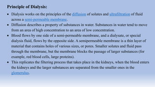 Principle of Dialysis:
 Dialysis works on the principles of the diffusion of solutes and ultrafiltration of fluid
across a semi-permeable membrane.
 Diffusion describes a property of substances in water. Substances in water tend to move
from an area of high concentration to an area of low concentration.
 Blood flows by one side of a semi-permeable membrane, and a dialysate, or special
dialysis fluid, flows by the opposite side. A semipermeable membrane is a thin layer of
material that contains holes of various sizes, or pores. Smaller solutes and fluid pass
through the membrane, but the membrane blocks the passage of larger substances (for
example, red blood cells, large proteins).
 This replicates the filtering process that takes place in the kidneys, when the blood enters
the kidneys and the larger substances are separated from the smaller ones in the
glomerulus.
 