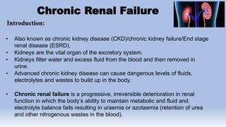 Chronic Renal Failure
Introduction:
• Also known as chronic kidney disease (CKD)/chronic kidney failure/End stage
renal disease (ESRD).
• Kidneys are the vital organ of the excretory system.
• Kidneys filter water and excess fluid from the blood and then removed in
urine.
• Advanced chronic kidney disease can cause dangerous levels of fluids,
electrolytes and wastes to build up in the body.
• Chronic renal failure is a progressive, irreversible deterioration in renal
function in which the body’s ability to maintain metabolic and fluid and
electrolyte balance fails resulting in uraemia or azotaemia (retention of urea
and other nitrogenous wastes in the blood).
 