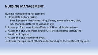 .
NURSING MANAGEMENT:
Nursing management Assessment:
1. Complete history taking:
Past & present history regarding illness, any medication, diet,
wt. changes, patterns of urination etc.
2. Assess pt. for the multiple effects of CRF on all body systems.
3. Assess the pt.’s understanding of CRF, the diagnostic tests,& the
treatment regimens.
4. Assess the pt.’s need for dialysis.
5. Assess the significant other’s understanding of the treatment regimen.
 